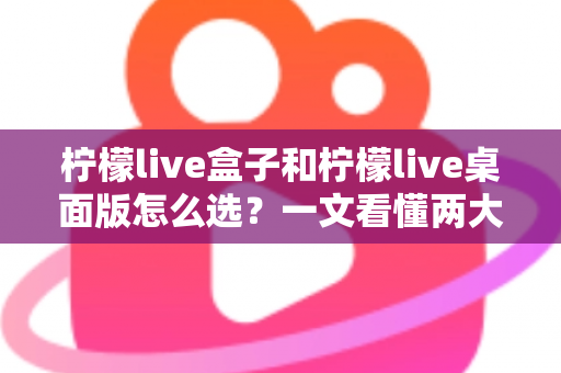 柠檬live盒子和柠檬live桌面版怎么选?一文看懂两大版本差异、优势与适用人群的全网最全选购指南 柠檬live盒子和柠檬live桌面版怎么选?一文看懂两大版本差异、优势与适用人群的全网最全选购指南