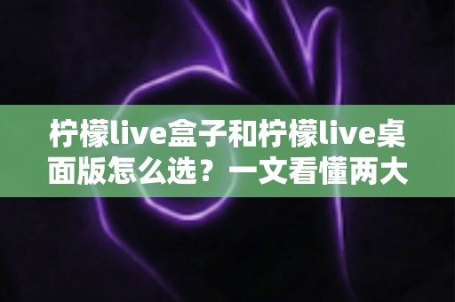 柠檬live盒子和柠檬live桌面版怎么选?一文看懂两大版本差异、优势与适用人群的全网最全选购指南 柠檬live盒子和柠檬live桌面版怎么选?一文看懂两大版本差异、优势与适用人群的全网最全选购指南