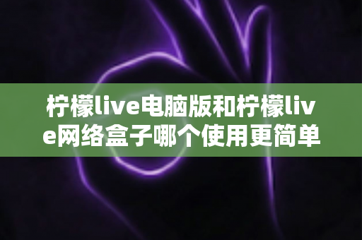 柠檬live电脑版和柠檬live网络盒子哪个使用更简单?——零基础用户首选方案全面评测 柠檬live电脑版和柠檬live网络盒子哪个使用更简单?——零基础用户首选方案全面评测