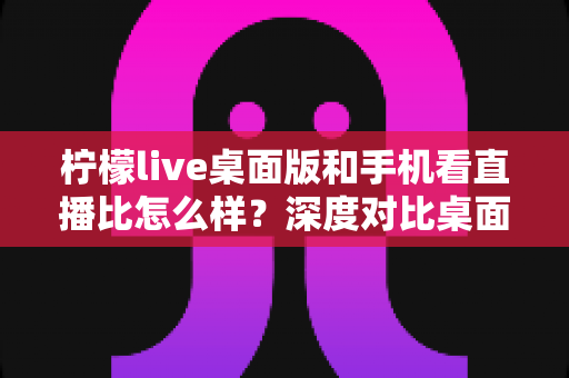 柠檬live桌面版和手机看直播比怎么样?深度对比桌面端与移动端观看体验,帮你选出最适合的追播方式 柠檬live桌面版和手机看直播比怎么样?深度对比桌面端与移动端观看体验,帮你选出最适合的追播方式