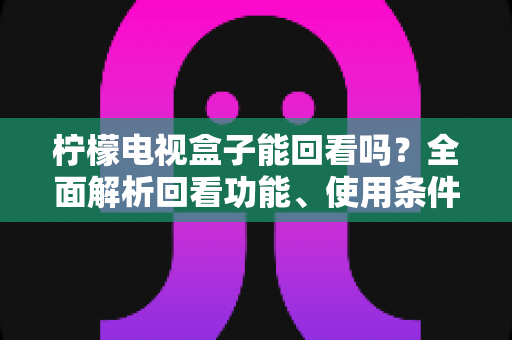 柠檬电视盒子能回看吗?全面解析回看功能、使用条件与实用指南 柠檬电视盒子能回看吗?全面解析回看功能、使用条件与实用指南