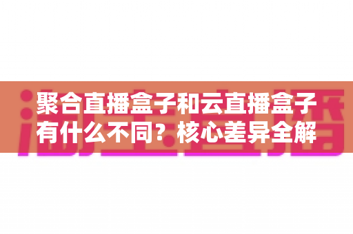 聚合直播盒子和云直播盒子有什么不同？核心差异全解析与实用选购指南