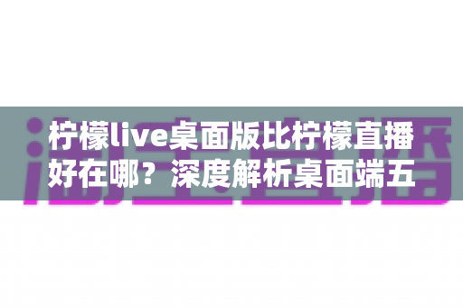 柠檬live桌面版比柠檬直播好在哪?深度解析桌面端五大核心优势与使用体验 柠檬live桌面版比柠檬直播好在哪?深度解析桌面端五大核心优势与使用体验