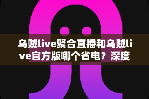 乌贼live聚合直播和乌贼live官方版哪个省电？深度对比与实用省电技巧全解析
