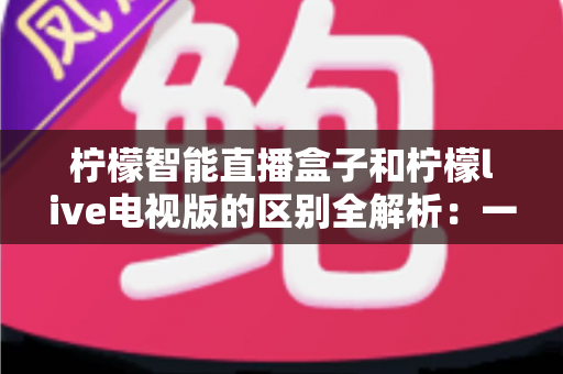 柠檬智能直播盒子和柠檬live电视版的区别全解析：一文看懂硬件盒子与电视软件怎么选？