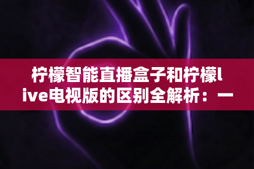 柠檬智能直播盒子和柠檬live电视版的区别全解析：一文看懂硬件盒子与电视软件怎么选？