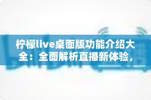 柠檬live桌面版功能介绍大全:全面解析直播新体验,助你畅享大屏互动乐趣 柠檬live桌面版功能介绍大全:全面解析直播新体验,助你畅享大屏互动乐趣