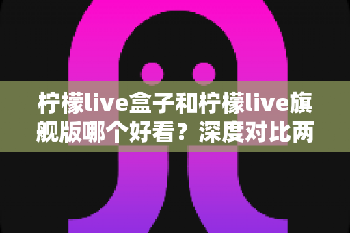 柠檬live盒子和柠檬live旗舰版哪个好看?深度对比两大版本的颜值与使用体验,帮你选出最心仪的那一款 柠檬live盒子和柠檬live旗舰版哪个好看?深度对比两大版本的颜值与使用体验,帮你选出最心仪的那一款