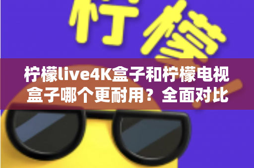 柠檬live4K盒子和柠檬电视盒子哪个更耐用？全面对比解析帮你选对不踩坑