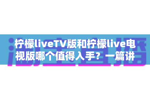 柠檬liveTV版和柠檬live电视版哪个值得入手？一篇讲透差异、避坑与选购的实战指南