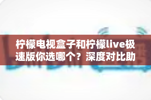 柠檬电视盒子和柠檬live极速版你选哪个？深度对比助你轻松选出最佳观影方案