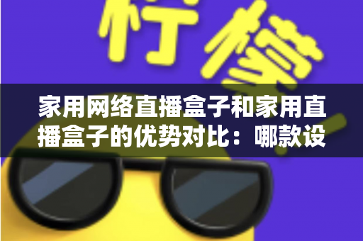 家用网络直播盒子和家用直播盒子的优势对比:哪款设备更值得入手?一文看懂选购指南 家用网络直播盒子和家用直播盒子的优势对比:哪款设备更值得入手?一文看懂选购指南