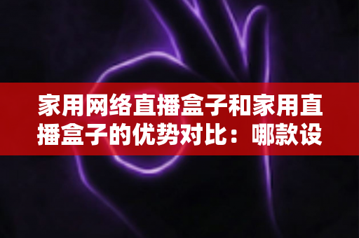 家用网络直播盒子和家用直播盒子的优势对比:哪款设备更值得入手?一文看懂选购指南 家用网络直播盒子和家用直播盒子的优势对比:哪款设备更值得入手?一文看懂选购指南