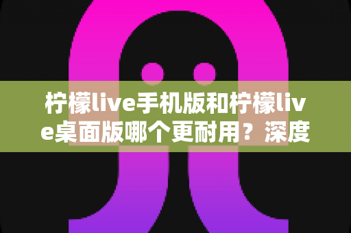 柠檬live手机版和柠檬live桌面版哪个更耐用?深度对比分析与实用选择指南 柠檬live手机版和柠檬live桌面版哪个更耐用?深度对比分析与实用选择指南