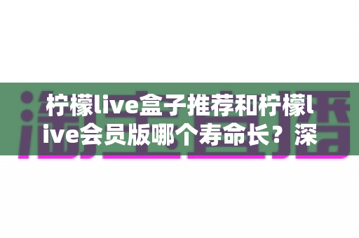 柠檬live盒子推荐和柠檬live会员版哪个寿命长？深度对比分析与实用选购指南