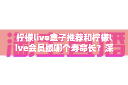 柠檬live盒子推荐和柠檬live会员版哪个寿命长？深度对比分析与实用选购指南