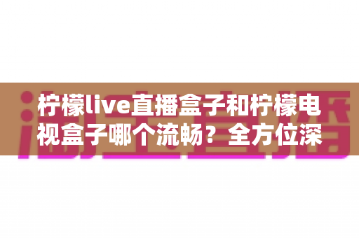 柠檬live直播盒子和柠檬电视盒子哪个流畅?全方位深度对比评测,帮你选出最顺滑的大屏观影神器 柠檬live直播盒子和柠檬电视盒子哪个流畅?全方位深度对比评测,帮你选出最顺滑的大屏观影神器