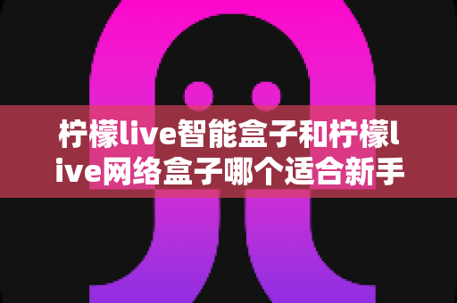 柠檬live智能盒子和柠檬live网络盒子哪个适合新手?新手选购全攻略与深度对比解析 柠檬live智能盒子和柠檬live网络盒子哪个适合新手?新手选购全攻略与深度对比解析
