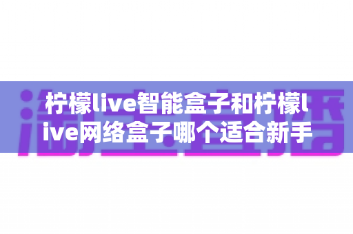 柠檬live智能盒子和柠檬live网络盒子哪个适合新手?新手选购全攻略与深度对比解析 柠檬live智能盒子和柠檬live网络盒子哪个适合新手?新手选购全攻略与深度对比解析