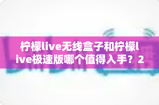 柠檬live无线盒子和柠檬live极速版哪个值得入手?2025年深度对比评测与选购指南 柠檬live无线盒子和柠檬live极速版哪个值得入手?2025年深度对比评测与选购指南