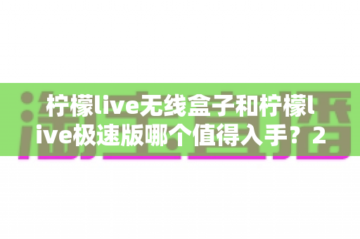 柠檬live无线盒子和柠檬live极速版哪个值得入手?2025年深度对比评测与选购指南 柠檬live无线盒子和柠檬live极速版哪个值得入手?2025年深度对比评测与选购指南