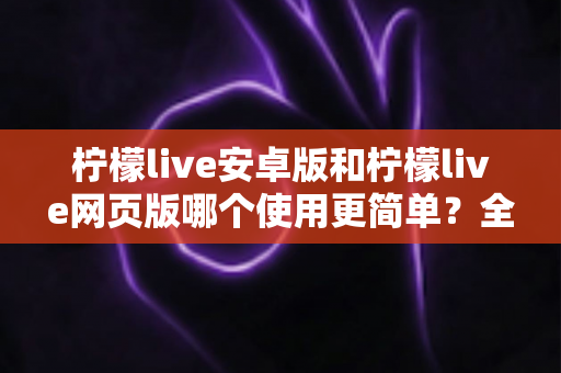 柠檬live安卓版和柠檬live网页版哪个使用更简单？全方位使用体验对比指南