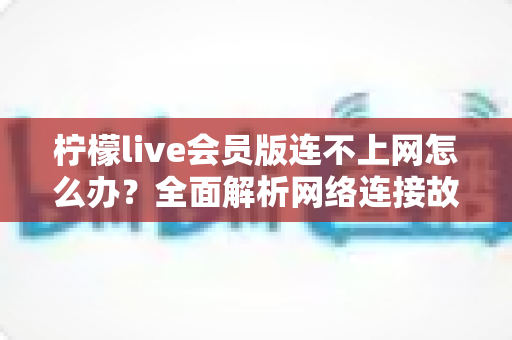 柠檬live会员版连不上网怎么办？全面解析网络连接故障的排查与解决方法