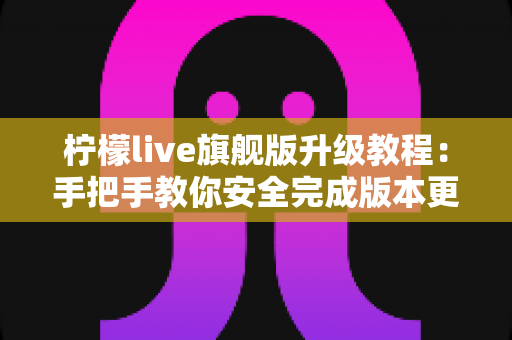 柠檬live旗舰版升级教程：手把手教你安全完成版本更新，畅享更流畅的直播体验