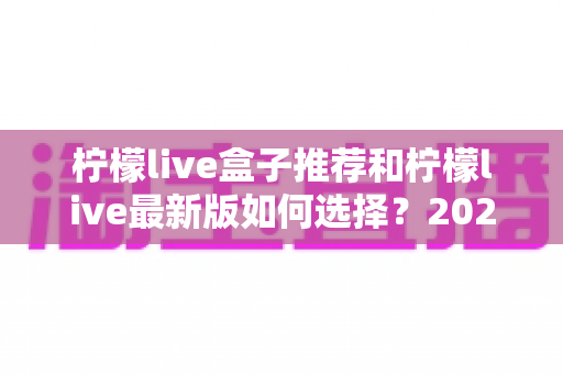 柠檬live盒子推荐和柠檬live最新版如何选择？2025家庭观影设备选购与版本升级全攻略