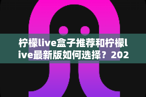 柠檬live盒子推荐和柠檬live最新版如何选择？2025家庭观影设备选购与版本升级全攻略
