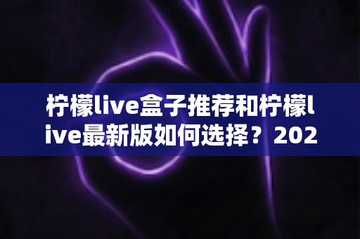 柠檬live盒子推荐和柠檬live最新版如何选择？2025家庭观影设备选购与版本升级全攻略