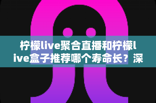 柠檬live聚合直播和柠檬live盒子推荐哪个寿命长？深度对比分析与实用选购指南