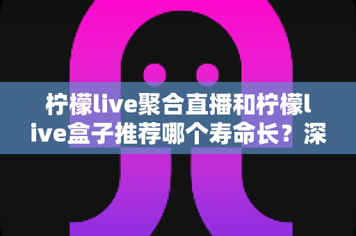 柠檬live聚合直播和柠檬live盒子推荐哪个寿命长？深度对比分析与实用选购指南