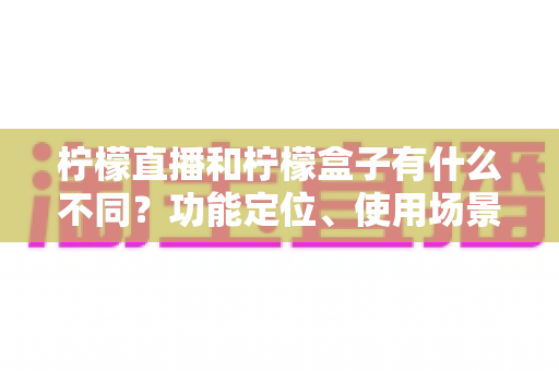 柠檬直播和柠檬盒子有什么不同？功能定位、使用场景与选择建议全解析