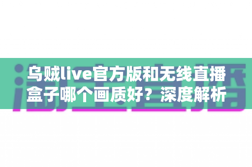 乌贼live官方版和无线直播盒子哪个画质好？深度解析助你选出最佳直播方案