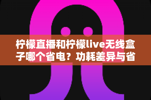 柠檬直播和柠檬live无线盒子哪个省电？功耗差异与省电技巧全解析