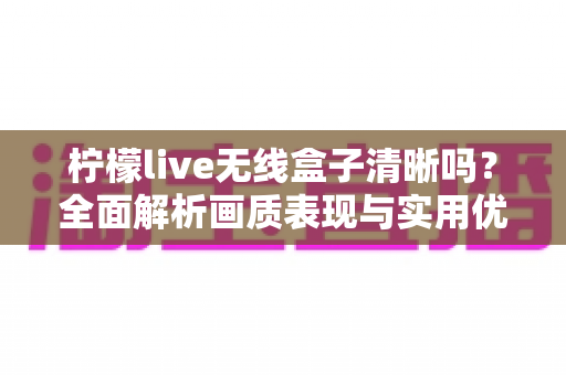 柠檬live无线盒子清晰吗？全面解析画质表现与实用优化指南