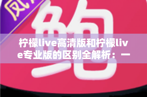 柠檬live高清版和柠檬live专业版的区别全解析：一文读懂两个版本怎么选？