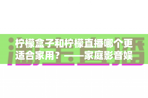 柠檬盒子和柠檬直播哪个更适合家用?——家庭影音娱乐选择全攻略 柠檬盒子和柠檬直播哪个更适合家用?——家庭影音娱乐选择全攻略