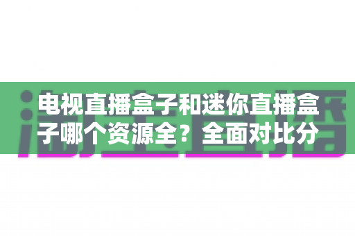 电视直播盒子和迷你直播盒子哪个资源全?全面对比分析帮你选对不选贵 电视直播盒子和迷你直播盒子哪个资源全?全面对比分析帮你选对不选贵