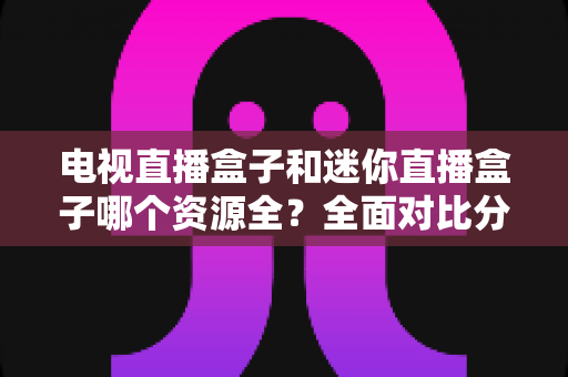 电视直播盒子和迷你直播盒子哪个资源全?全面对比分析帮你选对不选贵 电视直播盒子和迷你直播盒子哪个资源全?全面对比分析帮你选对不选贵