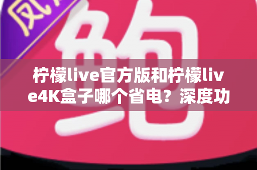柠檬live官方版和柠檬live4K盒子哪个省电?深度功耗对比与实用省电指南全解析 柠檬live官方版和柠檬live4K盒子哪个省电?深度功耗对比与实用省电指南全解析