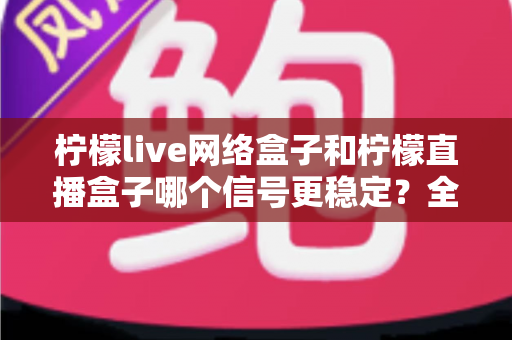 柠檬live网络盒子和柠檬直播盒子哪个信号更稳定?全面深度对比解析,帮你选出最适合自己的观影设备 柠檬live网络盒子和柠檬直播盒子哪个信号更稳定?全面深度对比解析,帮你选出最适合自己的观影设备