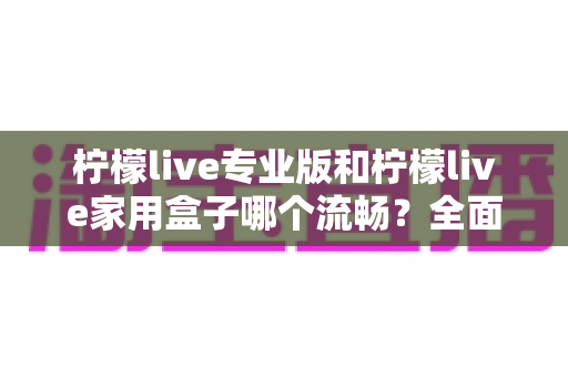 柠檬live专业版和柠檬live家用盒子哪个流畅?全面对比助你选对不踩坑 柠檬live专业版和柠檬live家用盒子哪个流畅?全面对比助你选对不踩坑