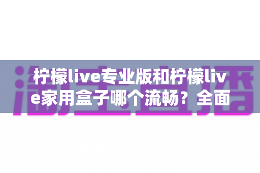 柠檬live专业版和柠檬live家用盒子哪个流畅？全面对比助你选对不踩坑