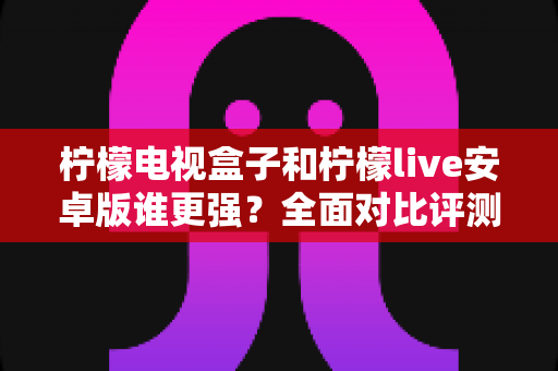 柠檬电视盒子和柠檬live安卓版谁更强？全面对比评测与选购使用指南