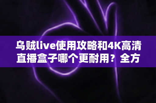 乌贼live使用攻略和4K高清直播盒子哪个更耐用?全方位对比解析与养护指南 乌贼live使用攻略和4K高清直播盒子哪个更耐用?全方位对比解析与养护指南