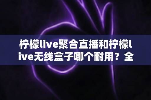 柠檬live聚合直播和柠檬live无线盒子哪个耐用?全面对比解析助你明智之选 柠檬live聚合直播和柠檬live无线盒子哪个耐用?全面对比解析助你明智之选