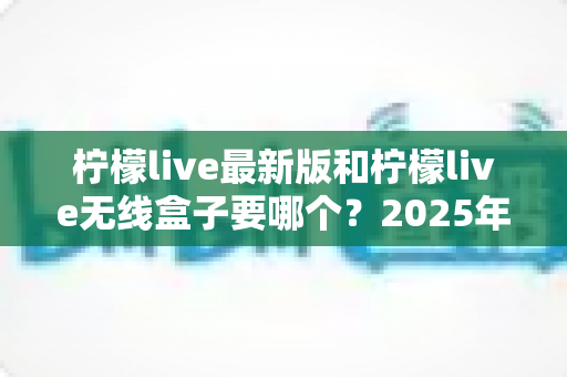 柠檬live最新版和柠檬live无线盒子要哪个?2025年选购指南帮你一次搞懂 柠檬live最新版和柠檬live无线盒子要哪个?2025年选购指南帮你一次搞懂