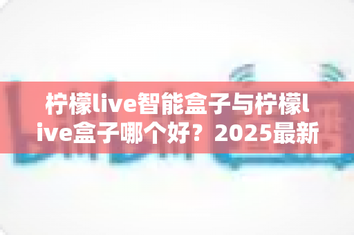 柠檬live智能盒子与柠檬live盒子哪个好?2025最新选购对比指南,看完这篇不再纠结! 柠檬live智能盒子与柠檬live盒子哪个好?2025最新选购对比指南,看完这篇不再纠结!